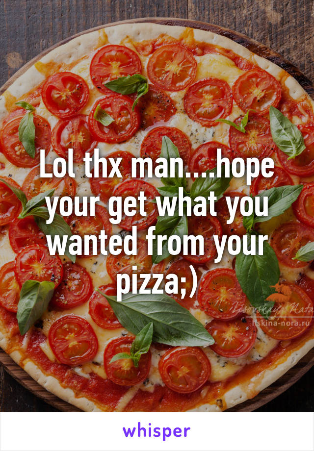 Lol thx man....hope your get what you wanted from your pizza;)