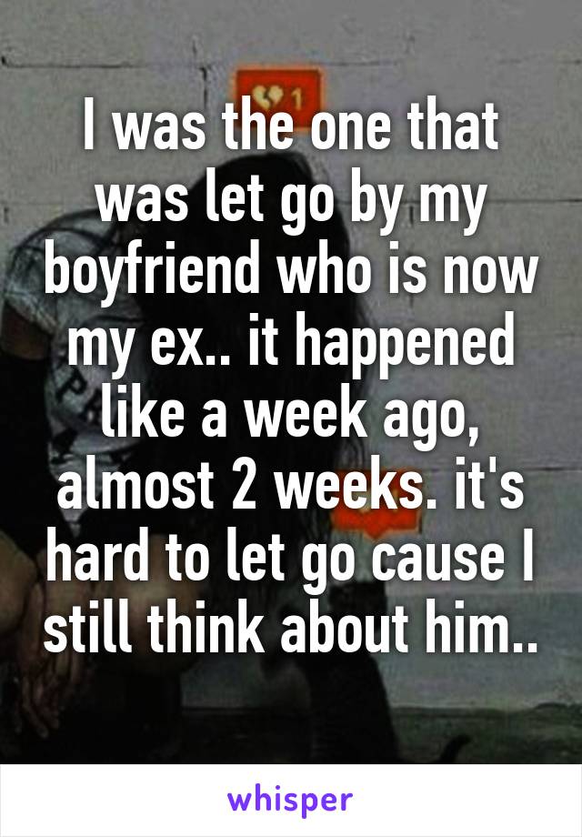 I was the one that was let go by my boyfriend who is now my ex.. it happened like a week ago, almost 2 weeks. it's hard to let go cause I still think about him.. 