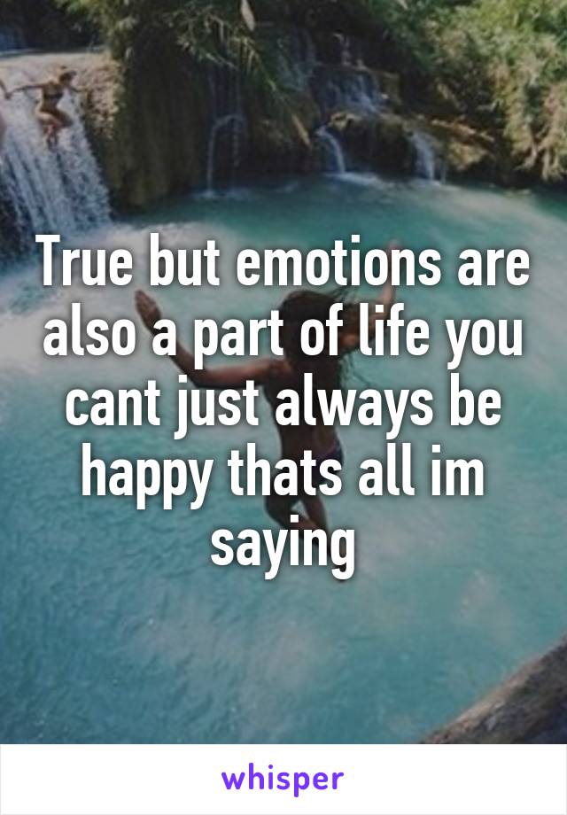 True but emotions are also a part of life you cant just always be happy thats all im saying