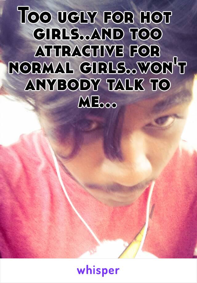 Too ugly for hot girls..and too attractive for normal girls..won't anybody talk to me...