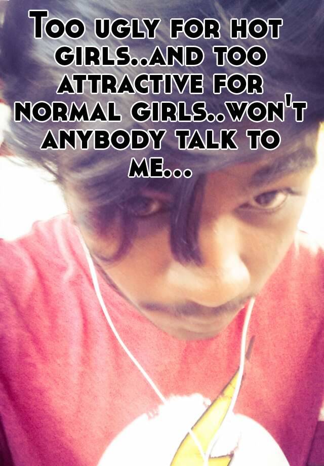 Too ugly for hot girls..and too attractive for normal girls..won't anybody talk to me...