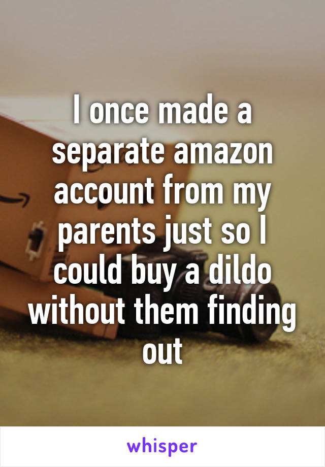 I once made a separate amazon account from my parents just so I could buy a dildo without them finding out