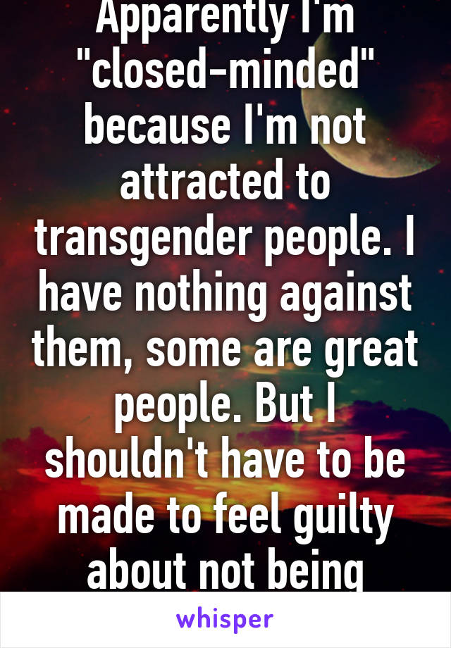 Apparently I'm "closed-minded" because I'm not attracted to transgender people. I have nothing against them, some are great people. But I shouldn't have to be made to feel guilty about not being attracted to them.