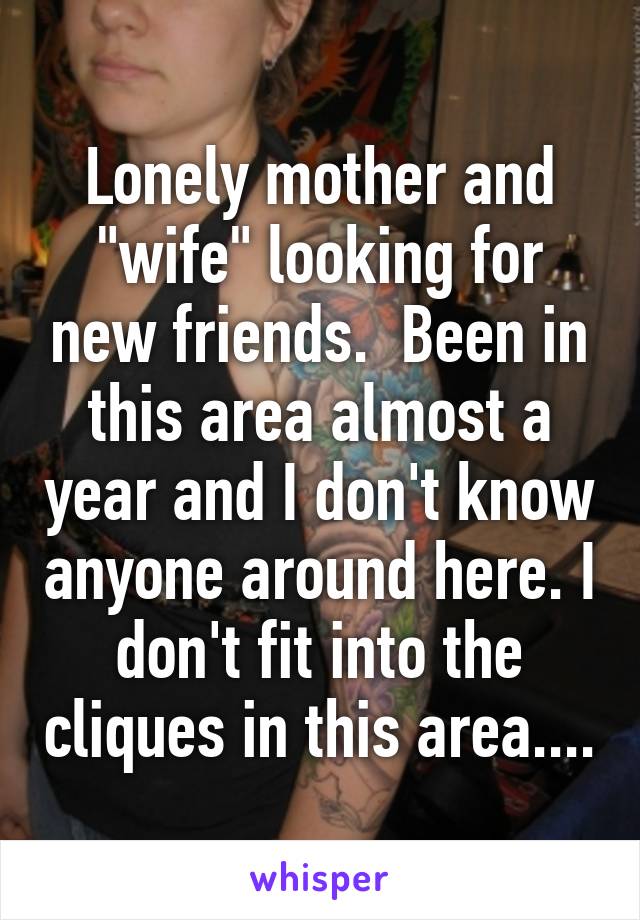 Lonely mother and "wife" looking for new friends.  Been in this area almost a year and I don't know anyone around here. I don't fit into the cliques in this area....