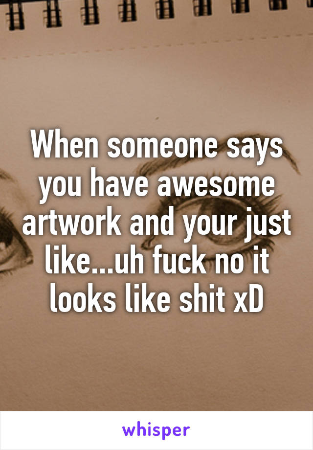 When someone says you have awesome artwork and your just like...uh fuck no it looks like shit xD