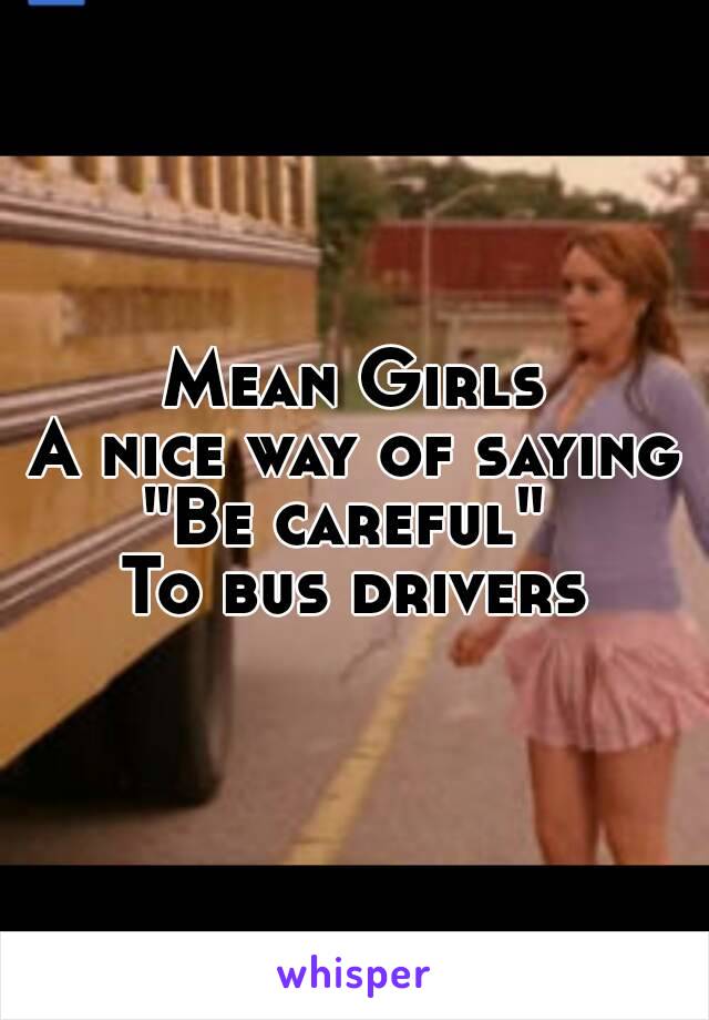 Mean Girls
A nice way of saying
"Be careful" 
To bus drivers