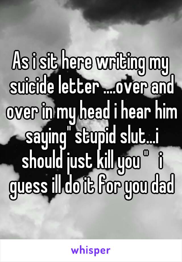 As i sit here writing my suicide letter ....over and over in my head i hear him saying" stupid slut...i should just kill you "   i guess ill do it for you dad