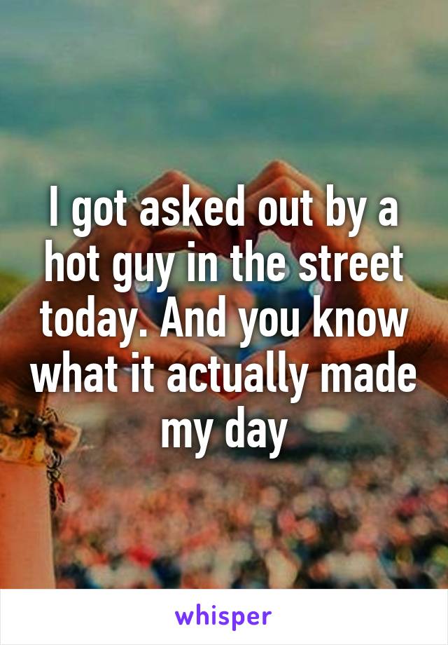 I got asked out by a hot guy in the street today. And you know what it actually made my day