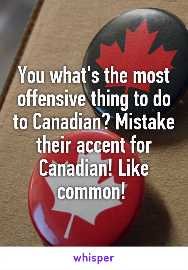 You what's the most offensive thing to do to Canadian? Mistake their accent for Canadian! Like common! 