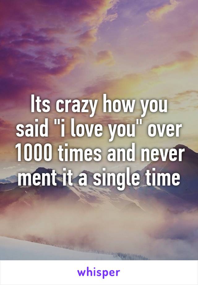 Its crazy how you said "i love you" over 1000 times and never ment it a single time