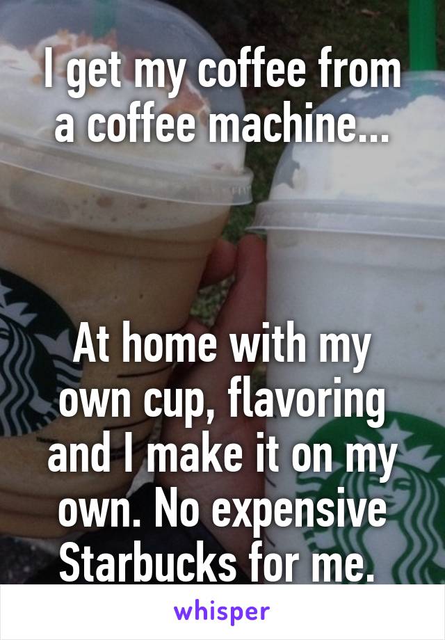 I get my coffee from a coffee machine...



At home with my own cup, flavoring and I make it on my own. No expensive Starbucks for me. 