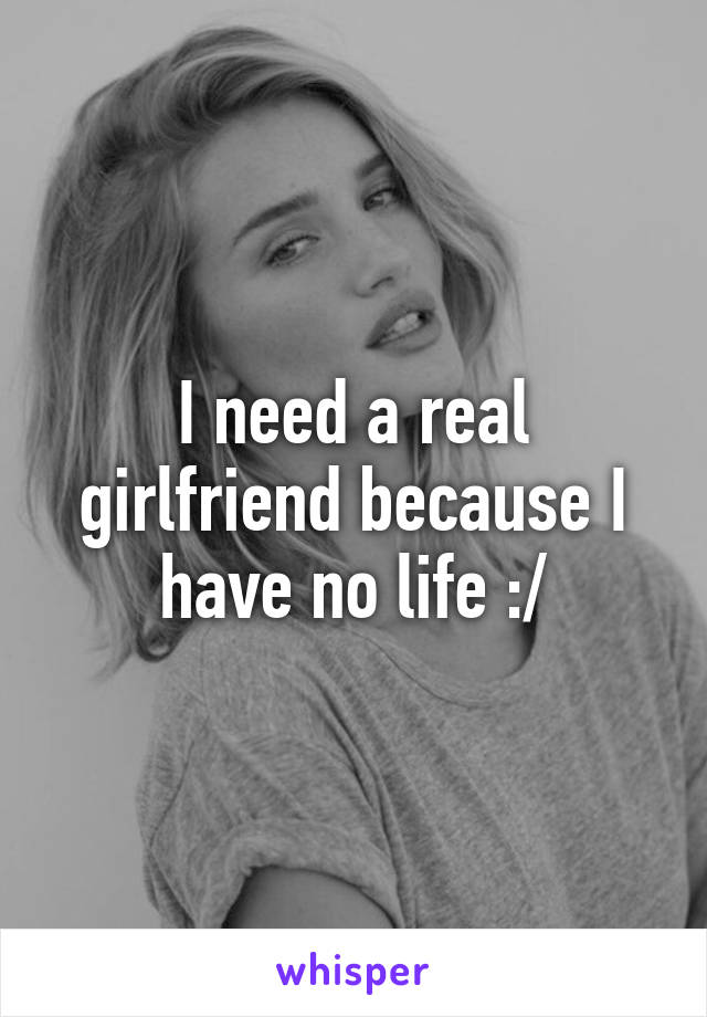 I need a real girlfriend because I have no life :/