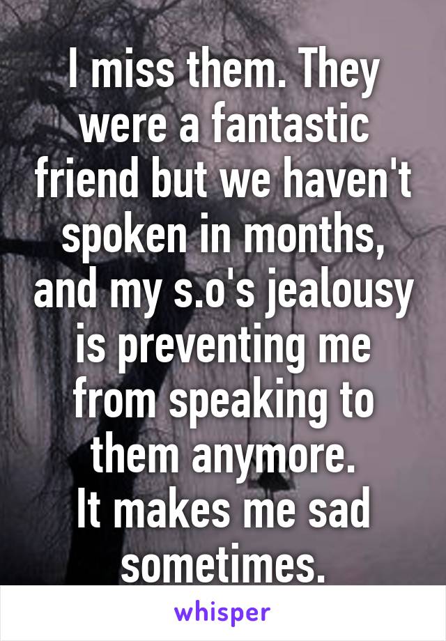 I miss them. They were a fantastic friend but we haven't spoken in months, and my s.o's jealousy is preventing me from speaking to them anymore.
It makes me sad sometimes.