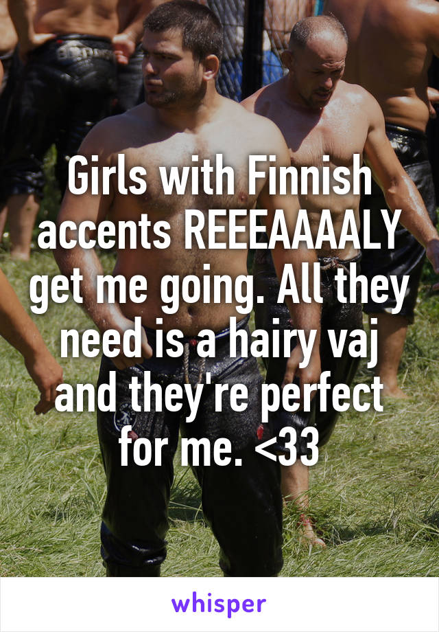 Girls with Finnish accents REEEAAAALY get me going. All they need is a hairy vaj and they're perfect for me. <33