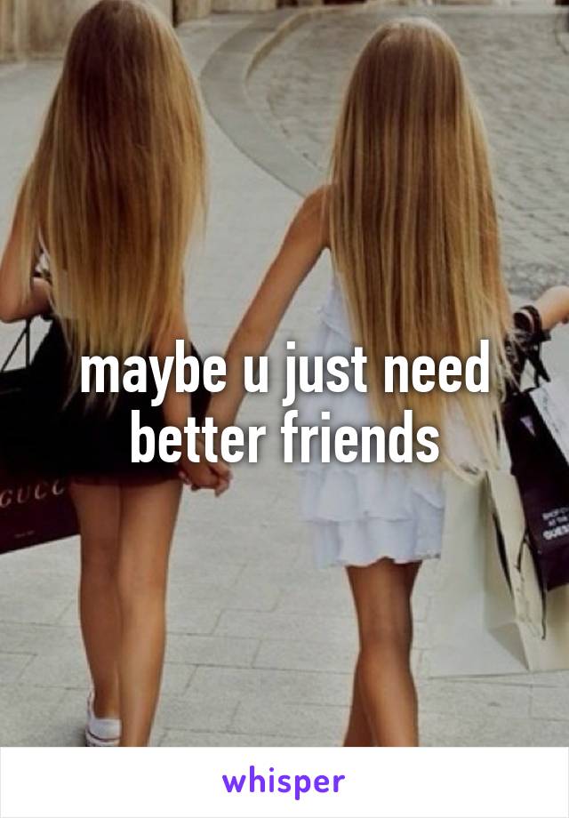 maybe u just need better friends