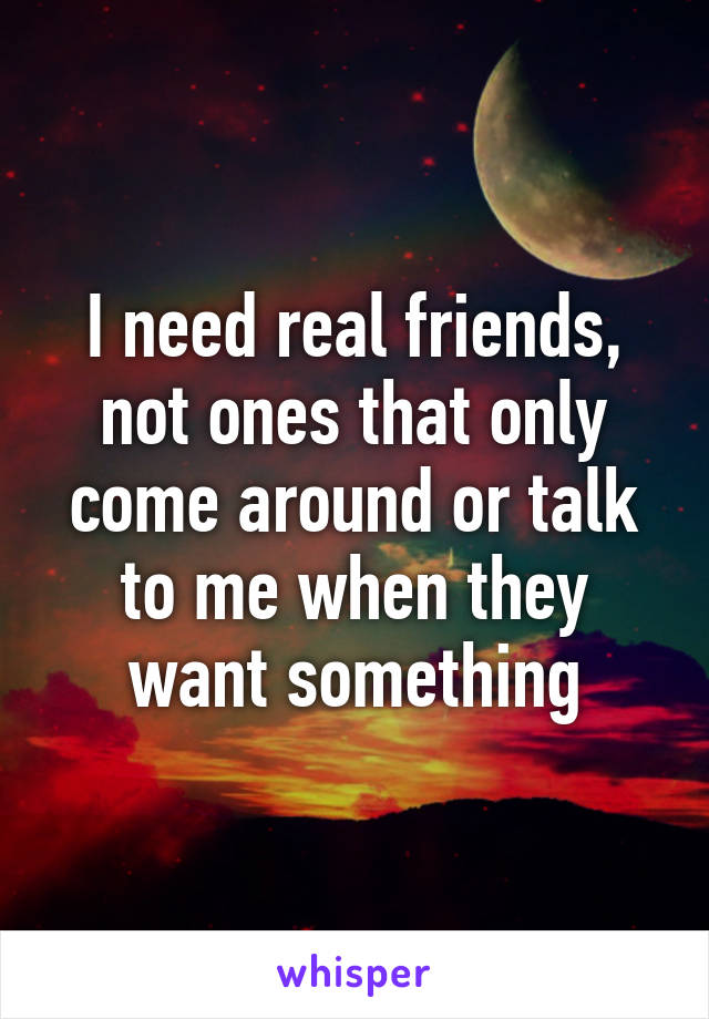 I need real friends, not ones that only come around or talk to me when they want something