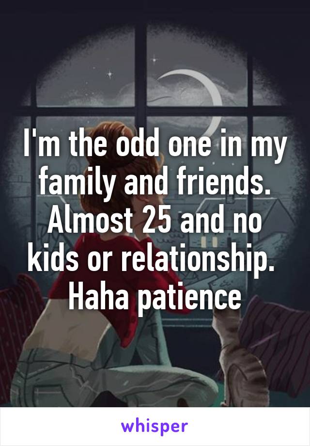 I'm the odd one in my family and friends. Almost 25 and no kids or relationship.  Haha patience