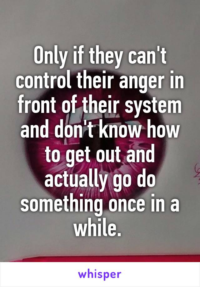 Only if they can't control their anger in front of their system and don't know how to get out and actually go do something once in a while. 