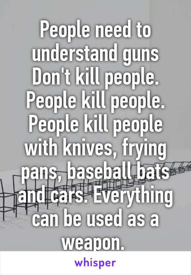 People need to understand guns Don't kill people. People kill people. People kill people with knives, frying pans, baseball bats and cars. Everything can be used as a weapon. 