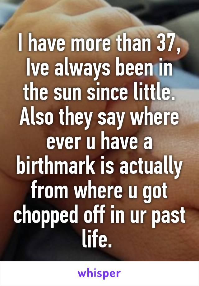 I have more than 37, Ive always been in the sun since little. Also they say where ever u have a birthmark is actually from where u got chopped off in ur past life. 