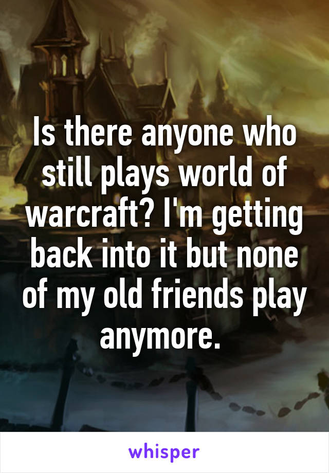 Is there anyone who still plays world of warcraft? I'm getting back into it but none of my old friends play anymore. 