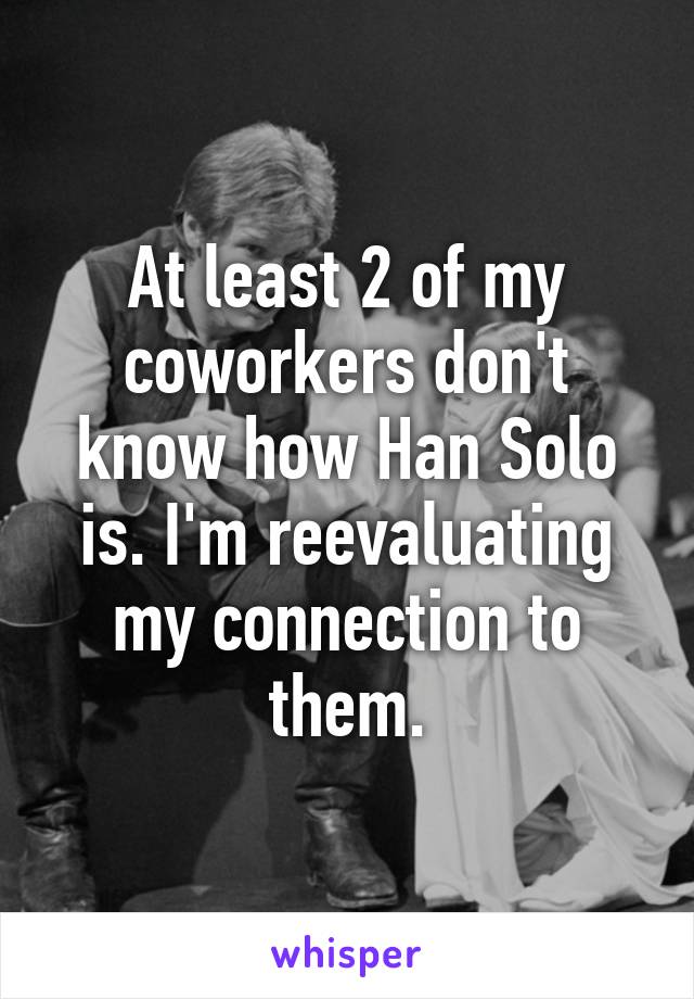 At least 2 of my coworkers don't know how Han Solo is. I'm reevaluating my connection to them.