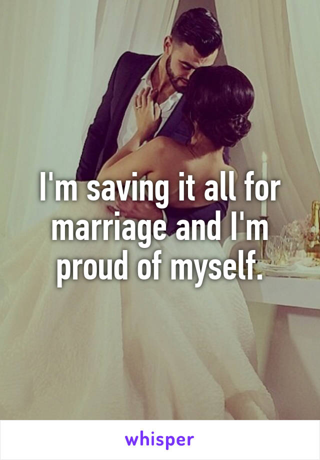 I'm saving it all for marriage and I'm proud of myself.