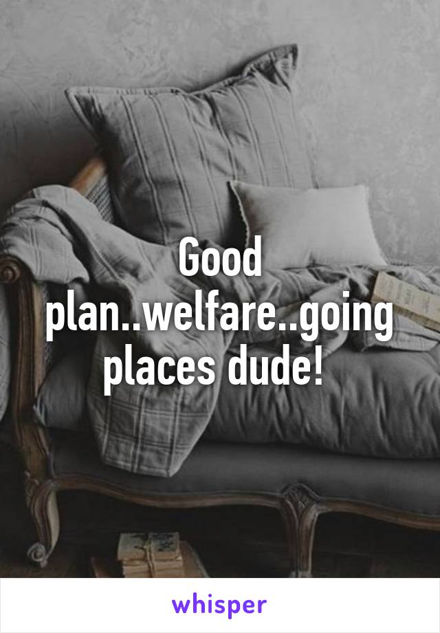 Good plan..welfare..going places dude! 