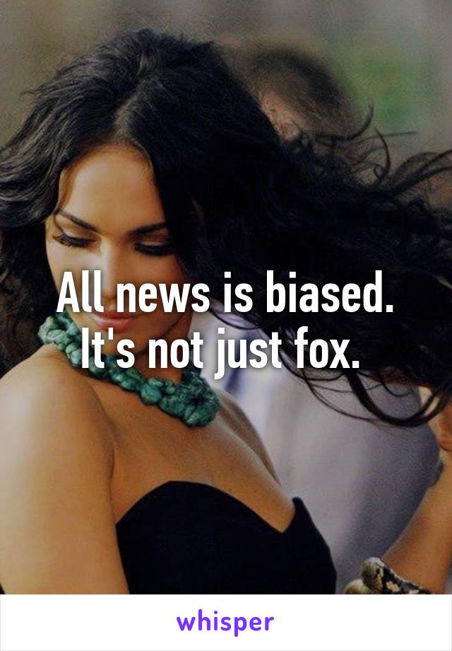 All news is biased. It's not just fox. 