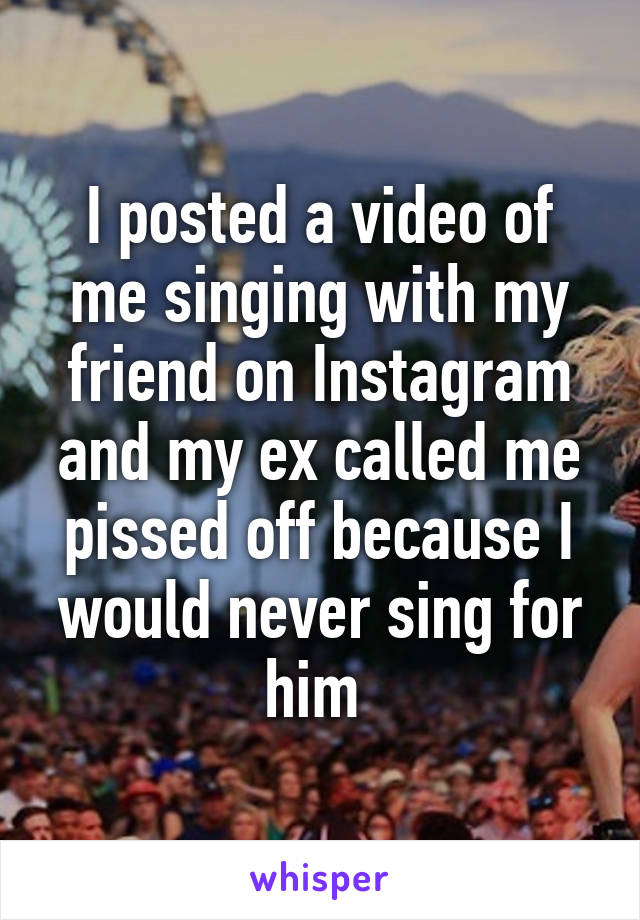 I posted a video of me singing with my friend on Instagram and my ex called me pissed off because I would never sing for him 