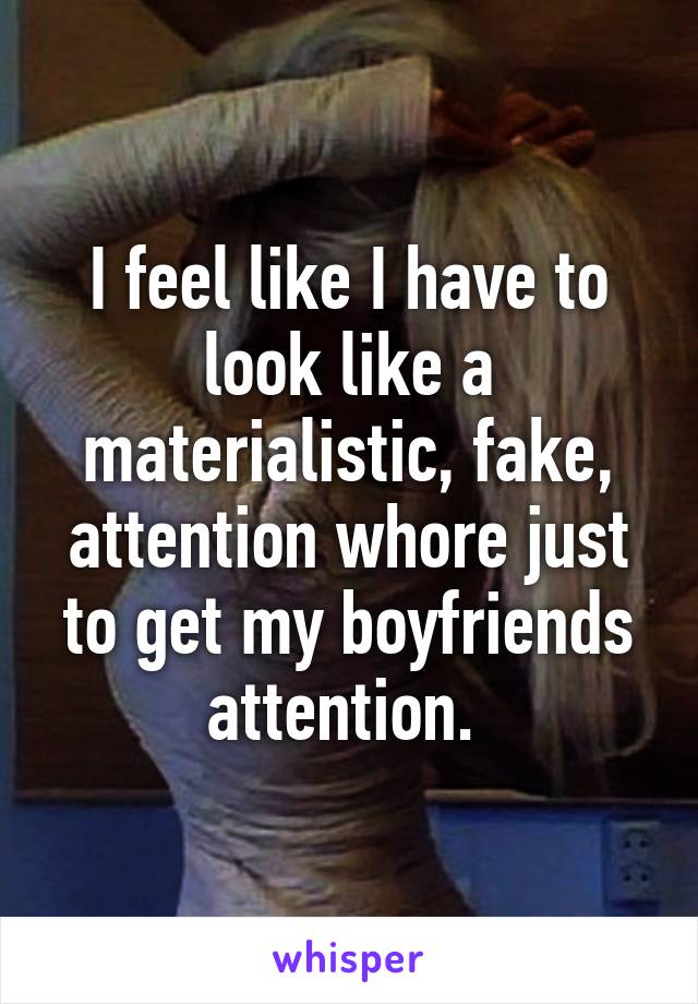 I feel like I have to look like a materialistic, fake, attention whore just to get my boyfriends attention. 