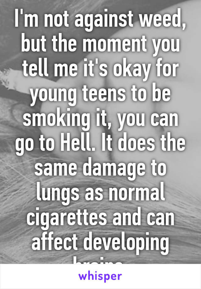 I'm not against weed, but the moment you tell me it's okay for young teens to be smoking it, you can go to Hell. It does the same damage to lungs as normal cigarettes and can affect developing brains.