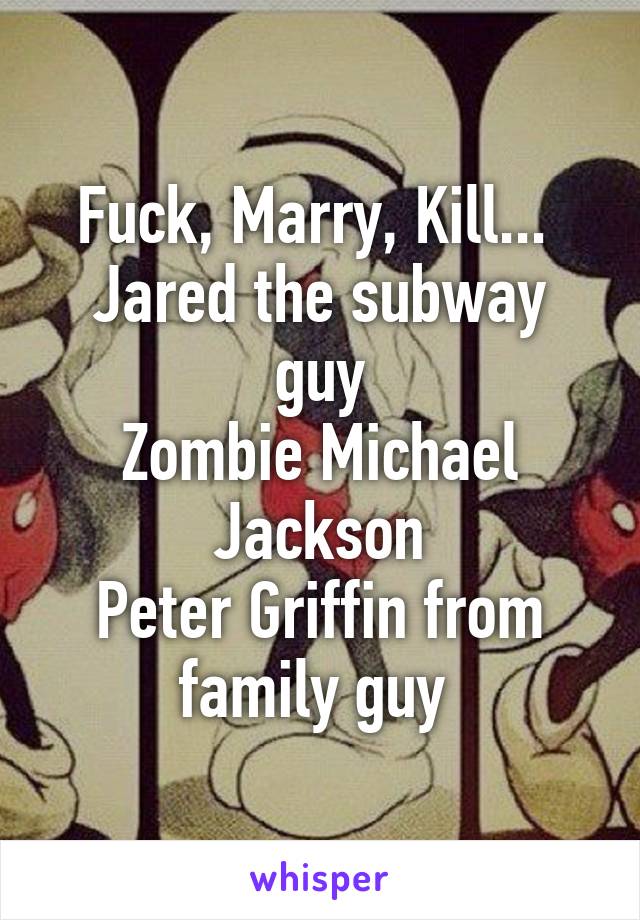 Fuck, Marry, Kill... 
Jared the subway guy
Zombie Michael Jackson
Peter Griffin from family guy 