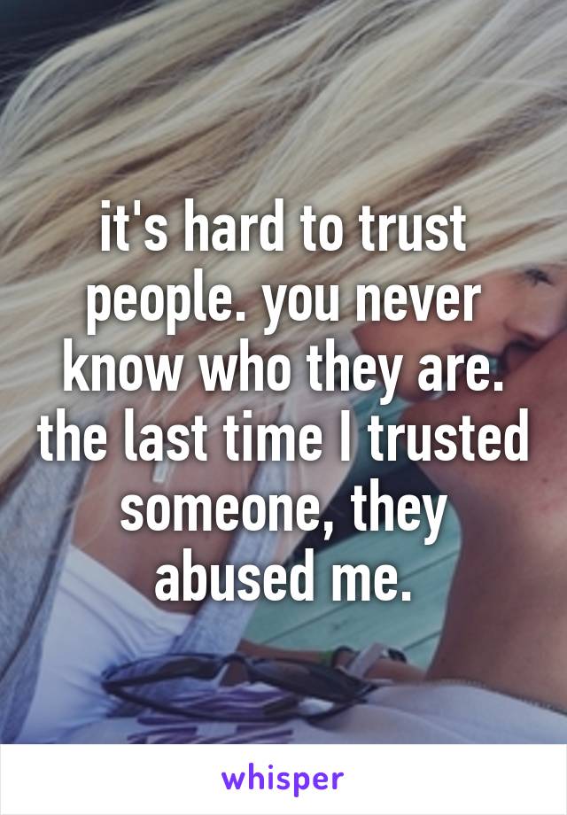 it's hard to trust people. you never know who they are. the last time I trusted someone, they abused me.