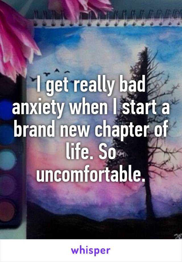 I get really bad anxiety when I start a brand new chapter of life. So uncomfortable.