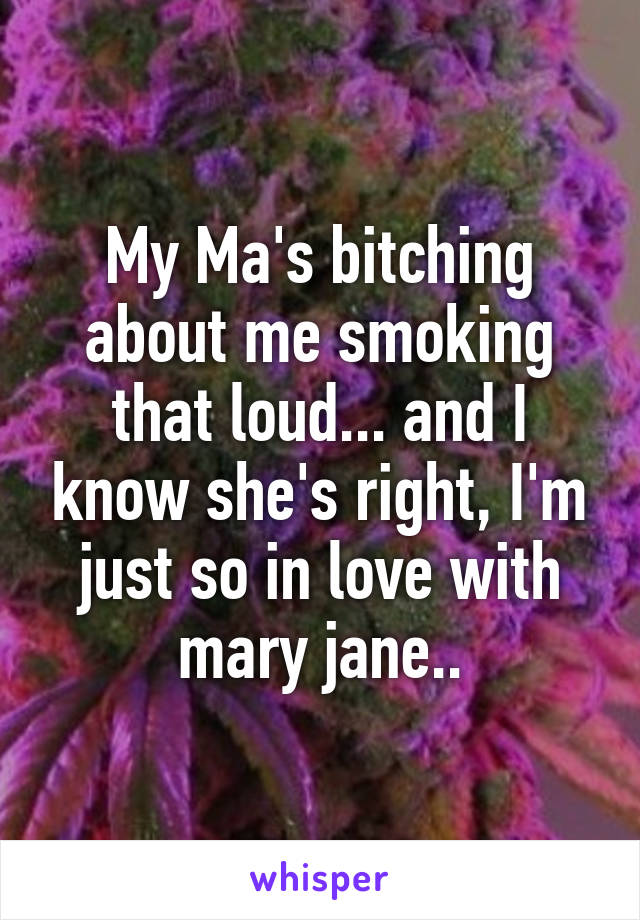 My Ma's bitching about me smoking that loud... and I know she's right, I'm just so in love with mary jane..