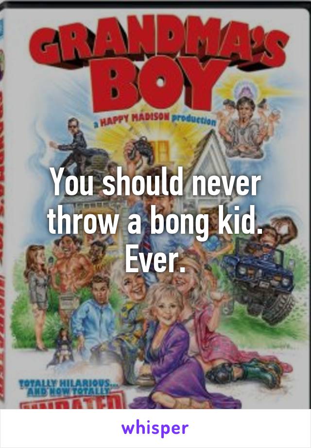 You should never throw a bong kid. Ever.