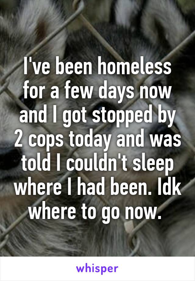 I've been homeless for a few days now and I got stopped by 2 cops today and was told I couldn't sleep where I had been. Idk where to go now. 