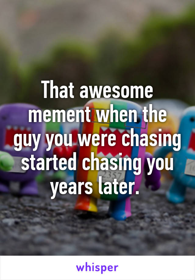 That awesome mement when the guy you were chasing started chasing you years later. 