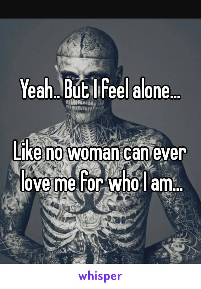 Yeah.. But I feel alone...

Like no woman can ever love me for who I am...