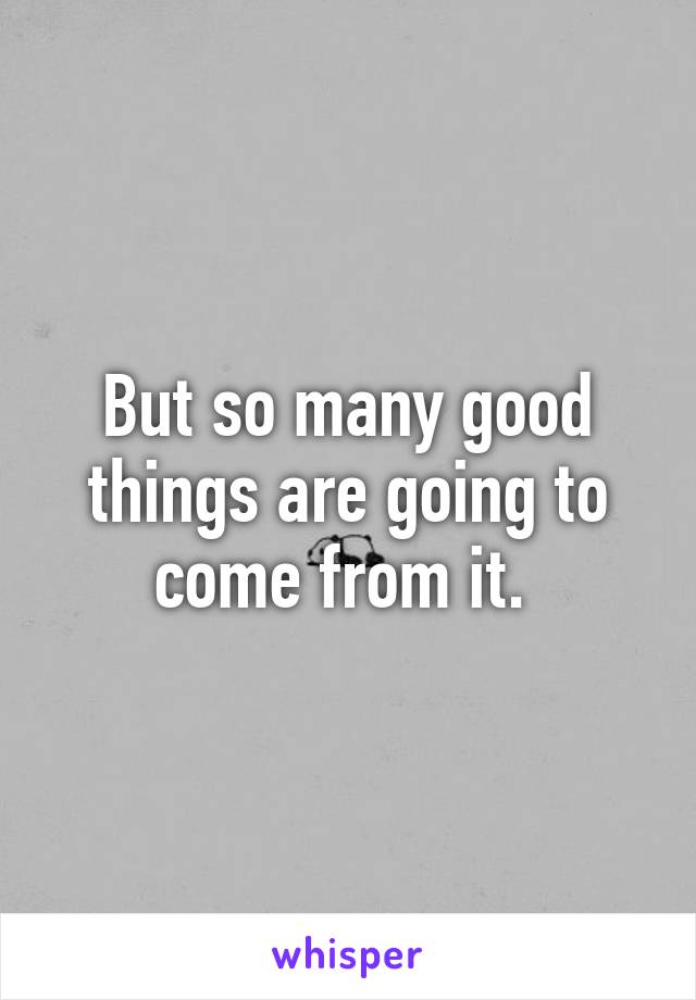 But so many good things are going to come from it. 