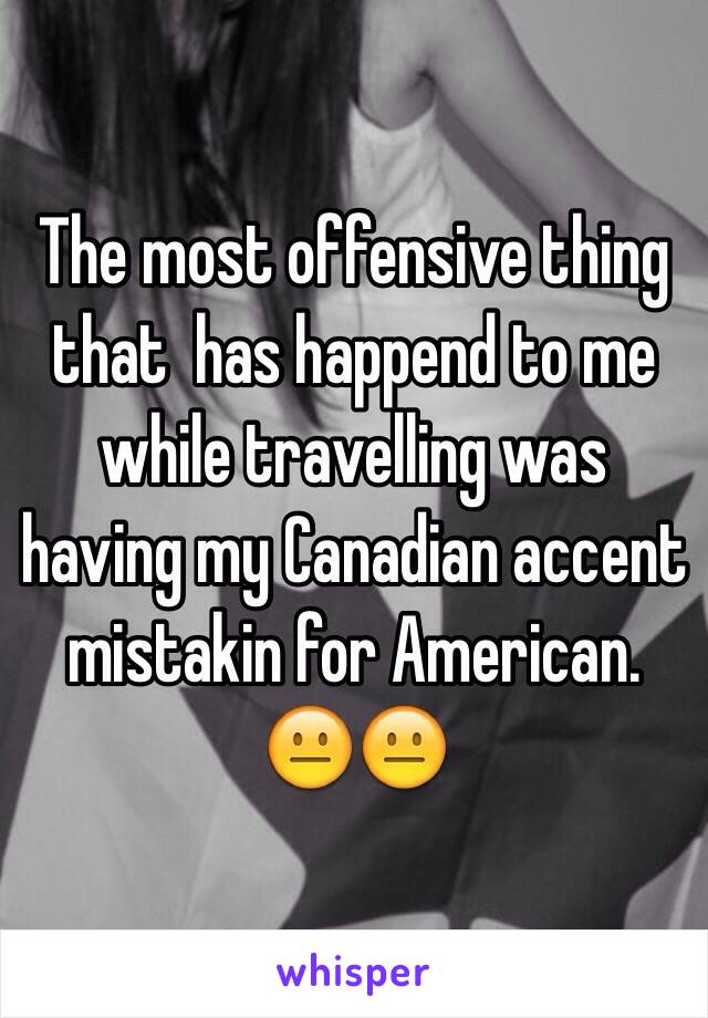 The most offensive thing that  has happend to me while travelling was having my Canadian accent mistakin for American. 😐😐