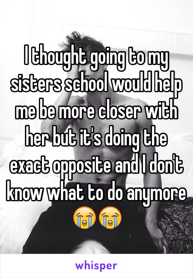 I thought going to my sisters school would help me be more closer with her but it's doing the exact opposite and I don't know what to do anymore 😭😭