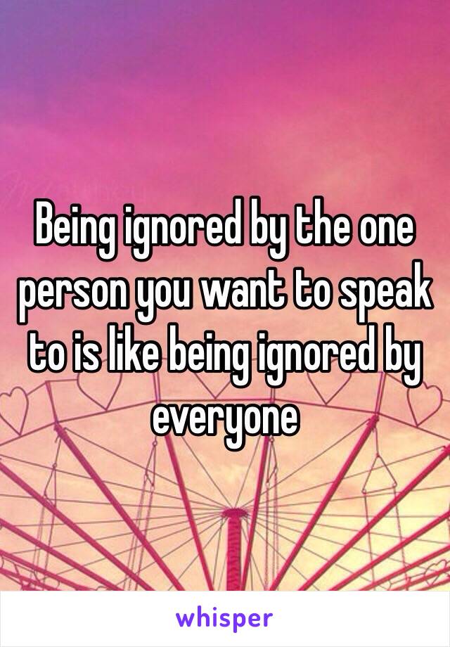 Being ignored by the one person you want to speak to is like being ignored by everyone 