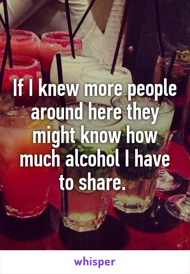 If I knew more people around here they might know how much alcohol I have to share. 