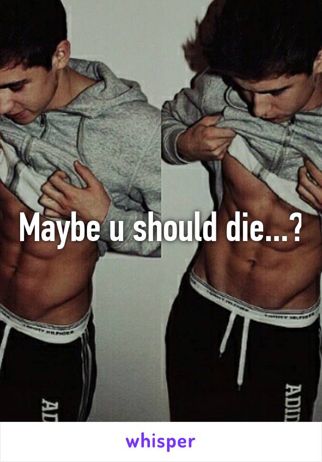 Maybe u should die...?