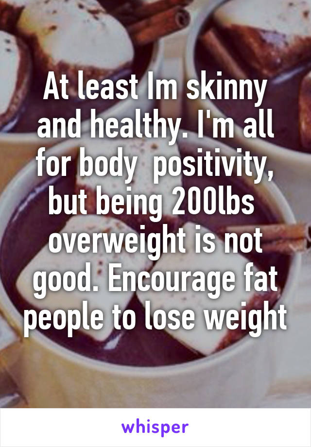 At least Im skinny and healthy. I'm all for body  positivity, but being 200lbs  overweight is not good. Encourage fat people to lose weight 