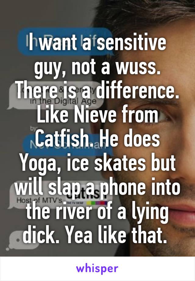 I want a sensitive guy, not a wuss. There is a difference. Like Nieve from Catfish. He does Yoga, ice skates but will slap a phone into the river of a lying dick. Yea like that. 