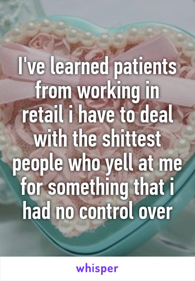 I've learned patients from working in retail i have to deal with the shittest people who yell at me for something that i had no control over