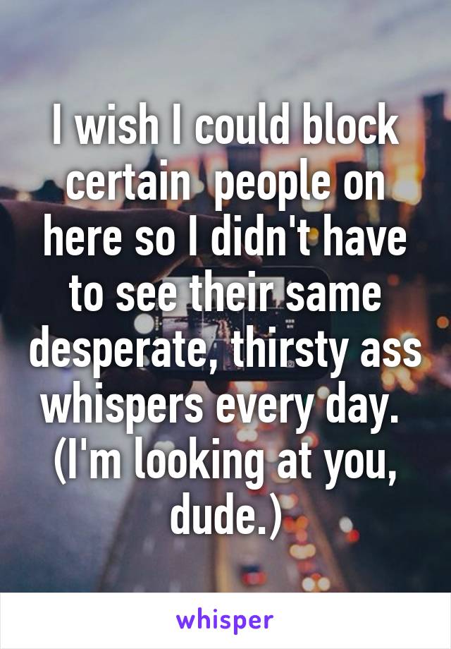 I wish I could block certain  people on here so I didn't have to see their same desperate, thirsty ass whispers every day. 
(I'm looking at you, dude.)